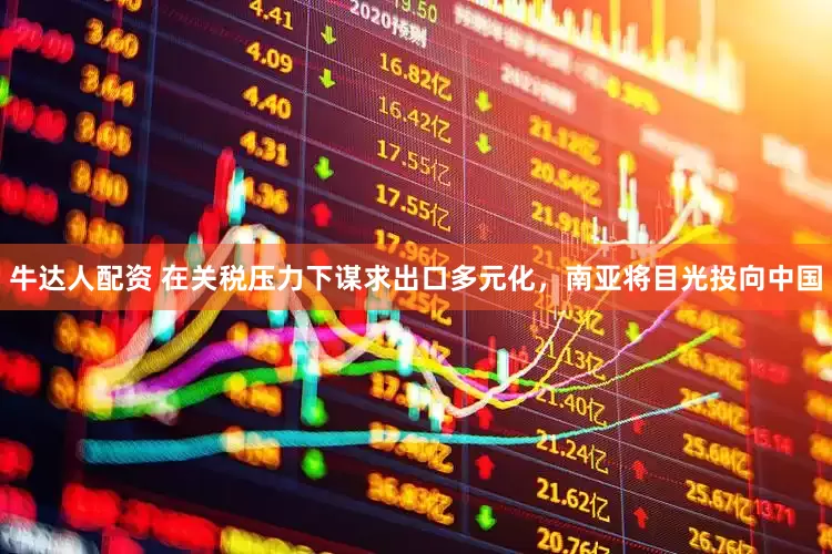 牛达人配资 在关税压力下谋求出口多元化，南亚将目光投向中国