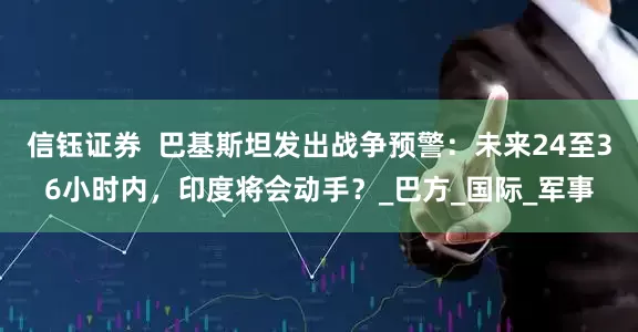 信钰证券  巴基斯坦发出战争预警：未来24至36小时内，印度将会动手？_巴方_国际_军事