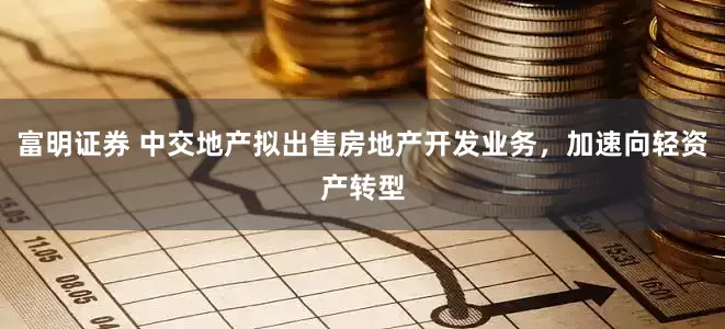 富明证券 中交地产拟出售房地产开发业务，加速向轻资产转型