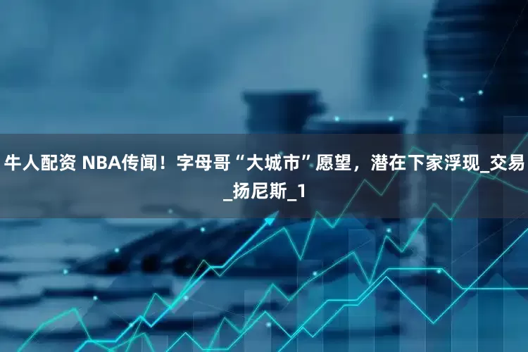 牛人配资 NBA传闻！字母哥“大城市”愿望，潜在下家浮现_交易_扬尼斯_1