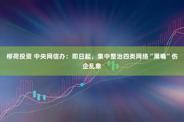 柳荷投资 中央网信办：即日起，集中整治四类网络“黑嘴”伤企乱象