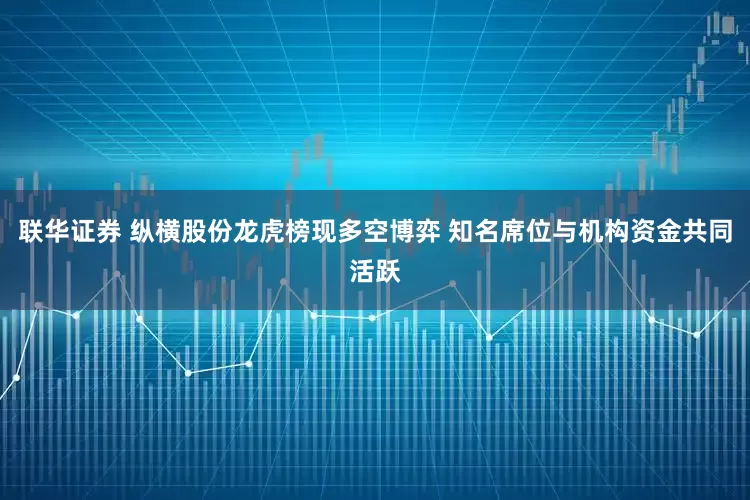 联华证券 纵横股份龙虎榜现多空博弈 知名席位与机构资金共同活跃