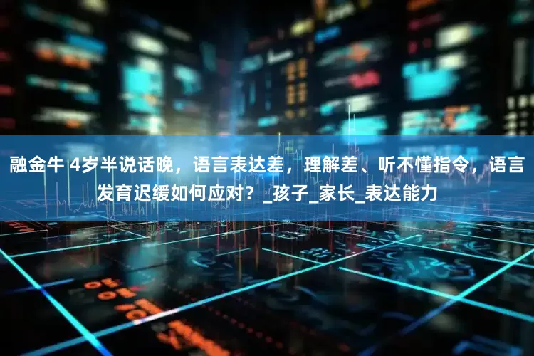 融金牛 4岁半说话晚，语言表达差，理解差、听不懂指令，语言发育迟缓如何应对？_孩子_家长_表达能力
