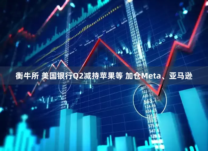 衡牛所 美国银行Q2减持苹果等 加仓Meta、亚马逊