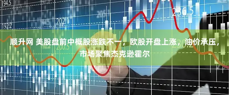 顺升网 美股盘前中概股涨跌不一，欧股开盘上涨，油价承压，市场聚焦杰克逊霍尔
