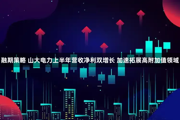 融期策略 山大电力上半年营收净利双增长 加速拓展高附加值领域