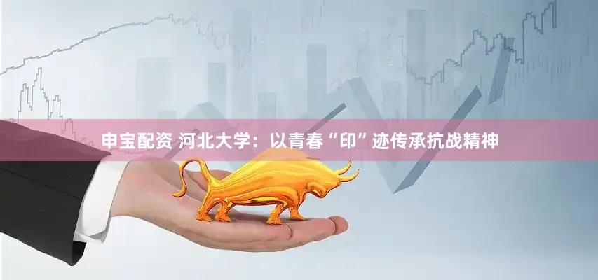 申宝配资 河北大学：以青春“印”迹传承抗战精神