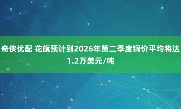 奇侠优配 花旗预计到2026年第二季度铜价平均将达1.2万美元/吨