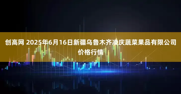 创高网 2025年6月16日新疆乌鲁木齐凌庆蔬菜果品有限公司价格行情