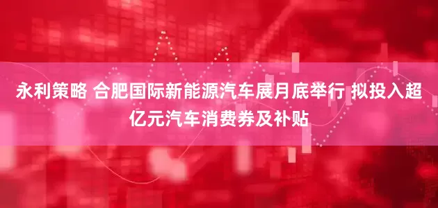 永利策略 合肥国际新能源汽车展月底举行 拟投入超亿元汽车消费券及补贴