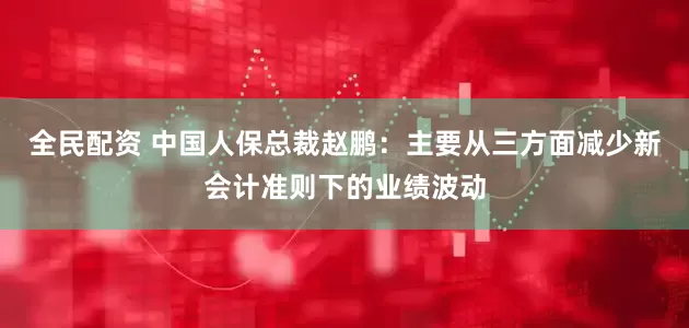 全民配资 中国人保总裁赵鹏：主要从三方面减少新会计准则下的业绩波动