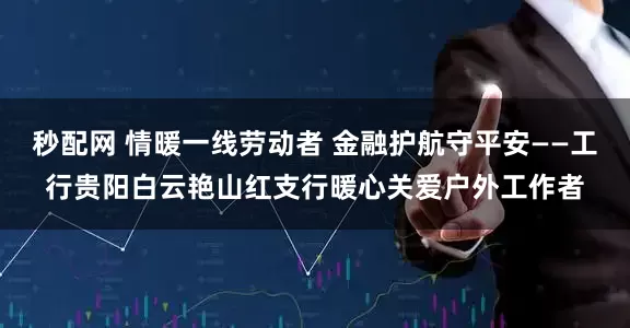 秒配网 情暖一线劳动者 金融护航守平安——工行贵阳白云艳山红支行暖心关爱户外工作者