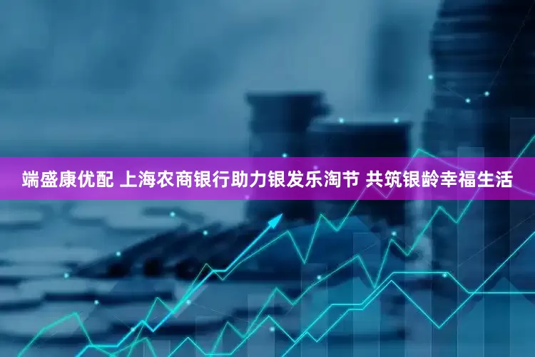端盛康优配 上海农商银行助力银发乐淘节 共筑银龄幸福生活